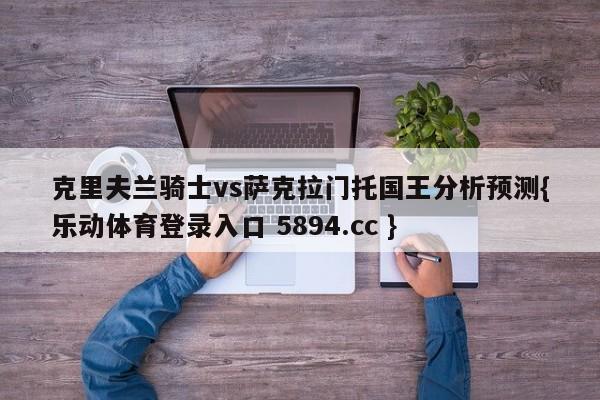 克里夫兰骑士vs萨克拉门托国王分析预测{乐动体育登录入口 5894.cc }