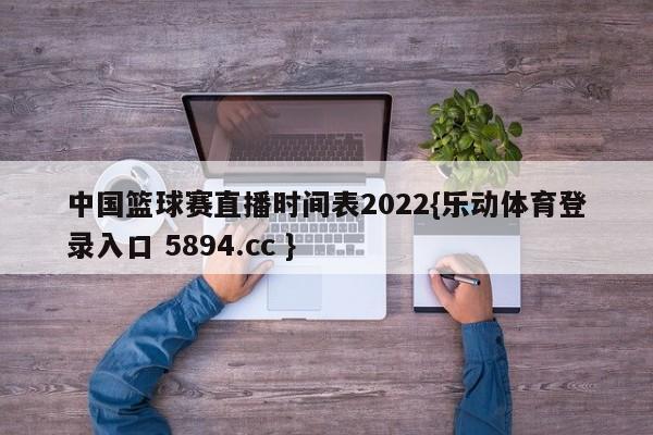 中国篮球赛直播时间表2022{乐动体育登录入口 5894.cc }