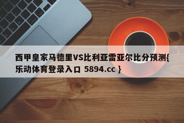 西甲皇家马德里VS比利亚雷亚尔比分预测{乐动体育登录入口 5894.cc }