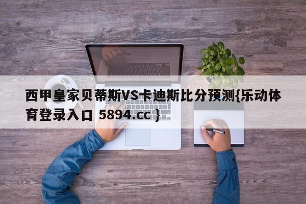 西甲皇家贝蒂斯VS卡迪斯比分预测{乐动体育登录入口 5894.cc }
