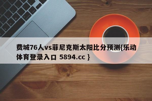 费城76人vs菲尼克斯太阳比分预测{乐动体育登录入口 5894.cc }