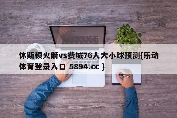 休斯顿火箭vs费城76人大小球预测{乐动体育登录入口 5894.cc }