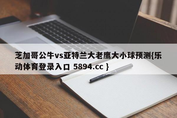 芝加哥公牛vs亚特兰大老鹰大小球预测{乐动体育登录入口 5894.cc }