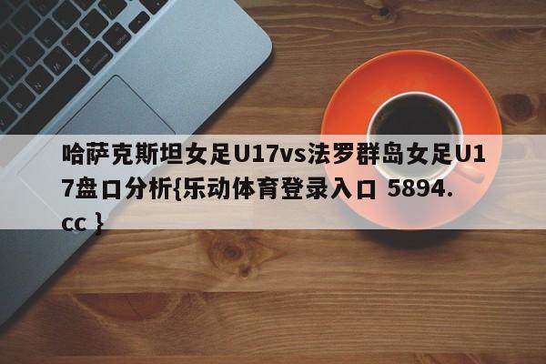 哈萨克斯坦女足U17vs法罗群岛女足U17盘口分析{乐动体育登录入口 5894.cc }
