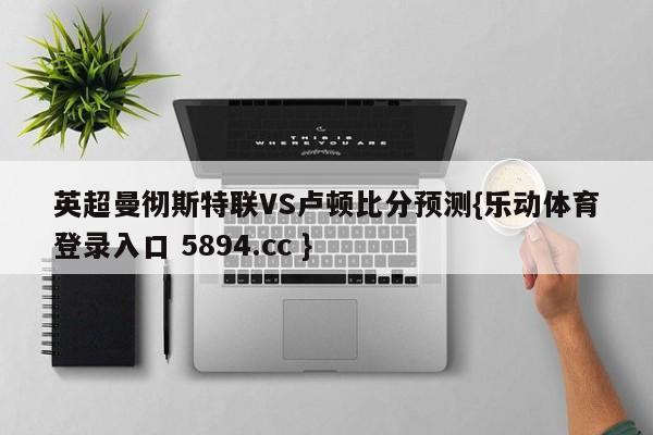 英超曼彻斯特联VS卢顿比分预测{乐动体育登录入口 5894.cc }