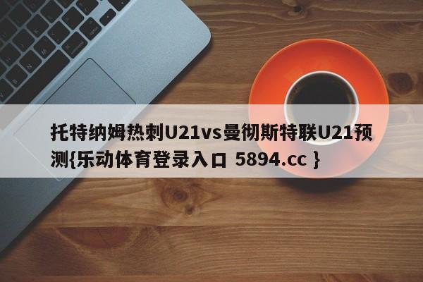 托特纳姆热刺U21vs曼彻斯特联U21预测{乐动体育登录入口 5894.cc }