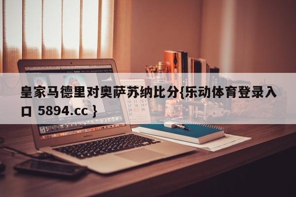 皇家马德里对奥萨苏纳比分{乐动体育登录入口 5894.cc }
