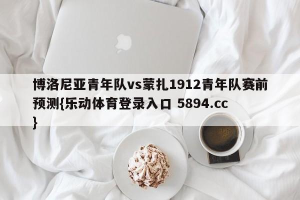 博洛尼亚青年队vs蒙扎1912青年队赛前预测{乐动体育登录入口 5894.cc }