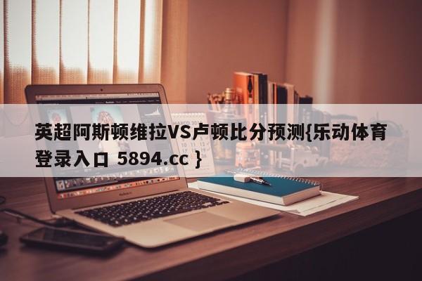 英超阿斯顿维拉VS卢顿比分预测{乐动体育登录入口 5894.cc }
