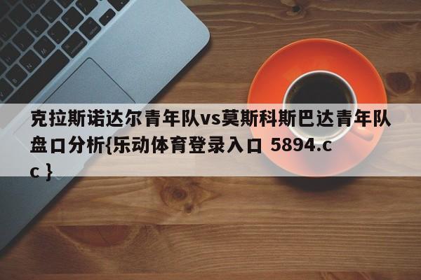 克拉斯诺达尔青年队vs莫斯科斯巴达青年队盘口分析{乐动体育登录入口 5894.cc }