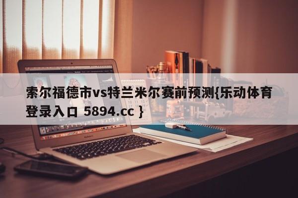 索尔福德市vs特兰米尔赛前预测{乐动体育登录入口 5894.cc }