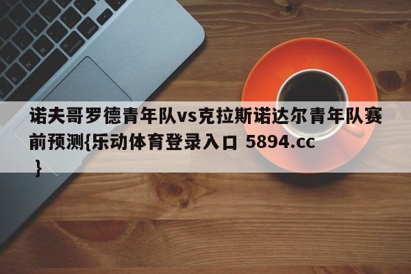 诺夫哥罗德青年队vs克拉斯诺达尔青年队赛前预测{乐动体育登录入口 5894.cc }