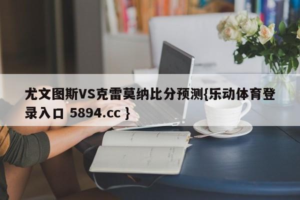 尤文图斯VS克雷莫纳比分预测{乐动体育登录入口 5894.cc }