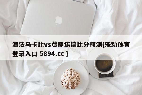 海法马卡比vs费耶诺德比分预测{乐动体育登录入口 5894.cc }