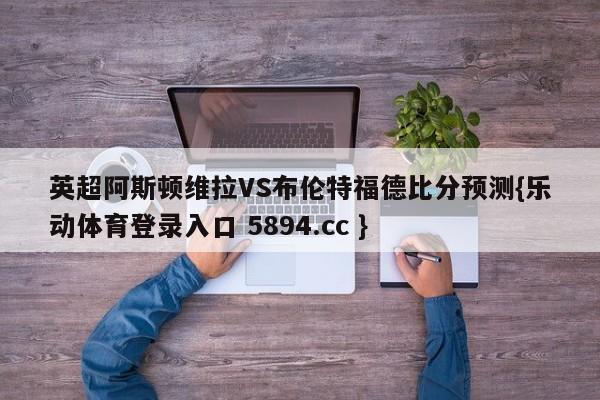 英超阿斯顿维拉VS布伦特福德比分预测{乐动体育登录入口 5894.cc }