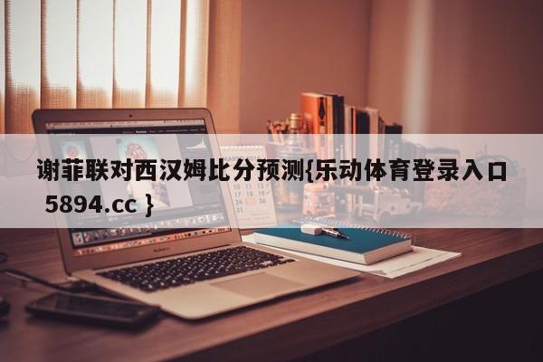 谢菲联对西汉姆比分预测{乐动体育登录入口 5894.cc }
