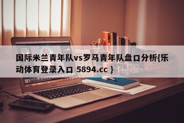 国际米兰青年队vs罗马青年队盘口分析{乐动体育登录入口 5894.cc }