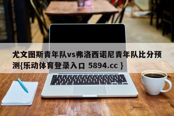 尤文图斯青年队vs弗洛西诺尼青年队比分预测{乐动体育登录入口 5894.cc }