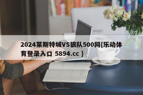 2024莱斯特城VS狼队500网{乐动体育登录入口 5894.cc }