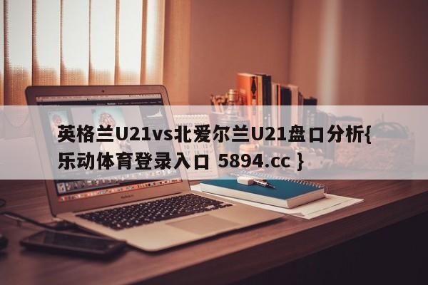 英格兰U21vs北爱尔兰U21盘口分析{乐动体育登录入口 5894.cc }