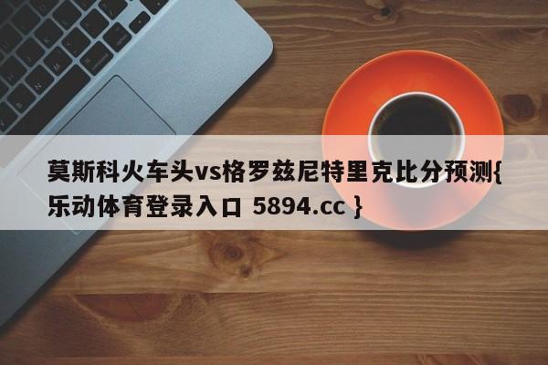 莫斯科火车头vs格罗兹尼特里克比分预测{乐动体育登录入口 5894.cc }