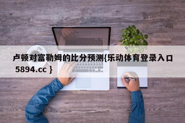 卢顿对富勒姆的比分预测{乐动体育登录入口 5894.cc }