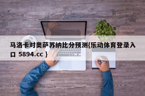 马洛卡对奥萨苏纳比分预测{乐动体育登录入口 5894.cc }