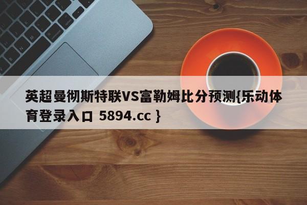 英超曼彻斯特联VS富勒姆比分预测{乐动体育登录入口 5894.cc }
