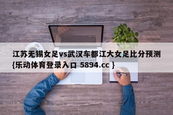江苏无锡女足vs武汉车都江大女足比分预测{乐动体育登录入口 5894.cc }