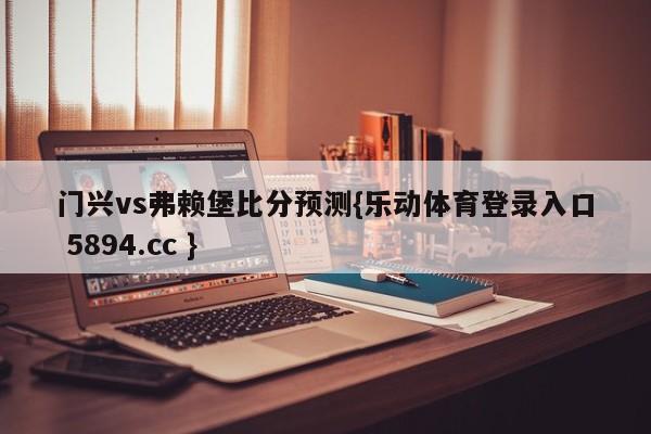 门兴vs弗赖堡比分预测{乐动体育登录入口 5894.cc }