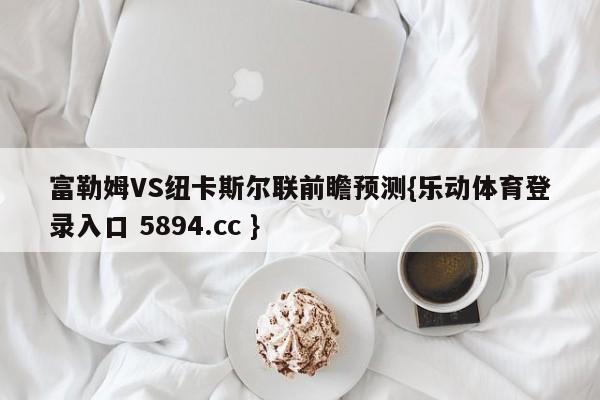 富勒姆VS纽卡斯尔联前瞻预测{乐动体育登录入口 5894.cc }