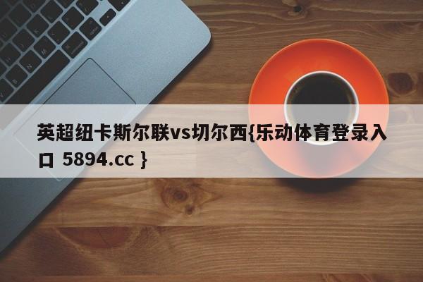 英超纽卡斯尔联vs切尔西{乐动体育登录入口 5894.cc }
