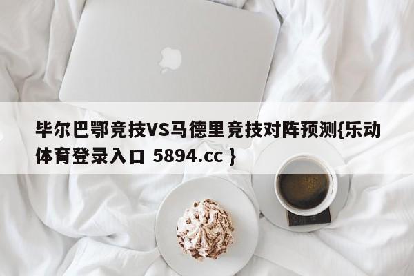 毕尔巴鄂竞技VS马德里竞技对阵预测{乐动体育登录入口 5894.cc }