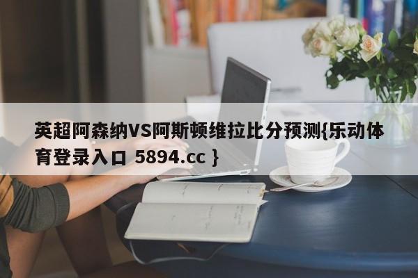 英超阿森纳VS阿斯顿维拉比分预测{乐动体育登录入口 5894.cc }