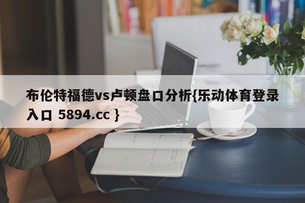 布伦特福德vs卢顿盘口分析{乐动体育登录入口 5894.cc }