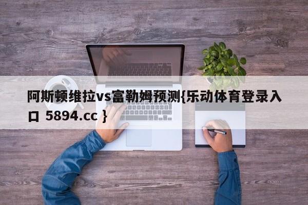 阿斯顿维拉vs富勒姆预测{乐动体育登录入口 5894.cc }