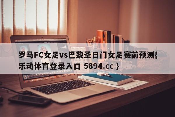 罗马FC女足vs巴黎圣日门女足赛前预测{乐动体育登录入口 5894.cc }