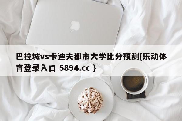 巴拉城vs卡迪夫都市大学比分预测{乐动体育登录入口 5894.cc }