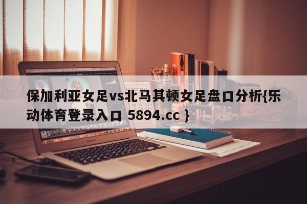 保加利亚女足vs北马其顿女足盘口分析{乐动体育登录入口 5894.cc }