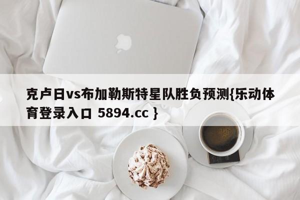 克卢日vs布加勒斯特星队胜负预测{乐动体育登录入口 5894.cc }