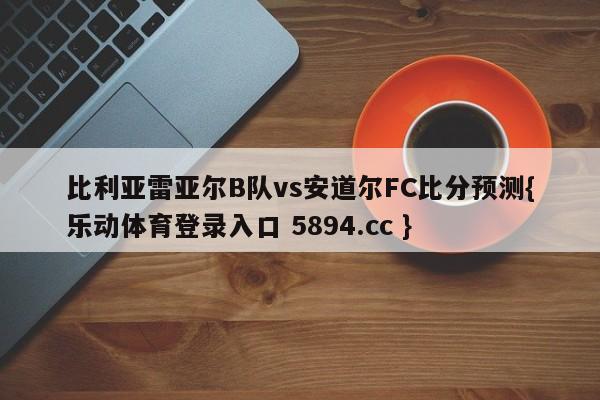 比利亚雷亚尔B队vs安道尔FC比分预测{乐动体育登录入口 5894.cc }